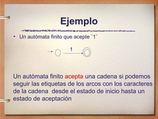 Ejemplo
• Un autómata finito que acepte ¨1¨

                       1




Un autómata finito acepta una cadena si podemos
seguir las etiquetas de los arcos con los caracteres
de la cadena desde el estado de inicio hasta un
estado de aceptación
 