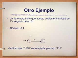 Otro Ejemplo
• Un autómata finito que acepta cualquier cantidad de
  1´s seguido de un 0.

• Alfabeto: 0,1


                    1

                        0




 Verificar que ¨1110¨ es aceptada pero no ¨111¨
 