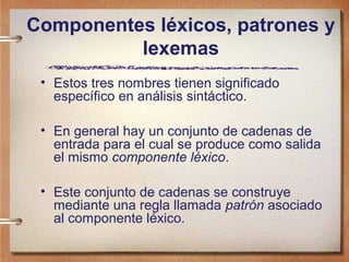 Componentes léxicos, patrones y
          lexemas
 • Estos tres nombres tienen significado
   específico en análisis sintáctico.

 • En general hay un conjunto de cadenas de
   entrada para el cual se produce como salida
   el mismo componente léxico.

 • Este conjunto de cadenas se construye
   mediante una regla llamada patrón asociado
   al componente léxico.
 