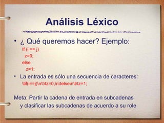 Análisis Léxico
• ¿ Qué queremos hacer? Ejemplo:
   If (i == j)
     z=0;
   else
      z=1;
• La entrada es sólo una secuencia de caracteres:
   tif(i==j)nttz=0;ntelsenttz=1;


Meta: Partir la cadena de entrada en subcadenas
  y clasificar las subcadenas de acuerdo a su role
 