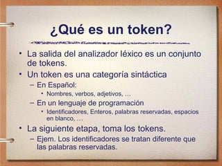 ¿Qué es un token?
• La salida del analizador léxico es un conjunto
  de tokens.
• Un token es una categoría sintáctica
  – En Español:
     • Nombres, verbos, adjetivos, …
  – En un lenguaje de programación
     • Identificadores, Enteros, palabras reservadas, espacios
       en blanco, …
• La siguiente etapa, toma los tokens.
  – Ejem. Los identificadores se tratan diferente que
    las palabras reservadas.
 