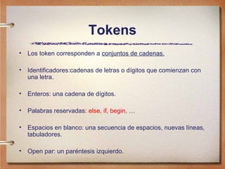 Tokens
•   Los token corresponden a conjuntos de cadenas.

•   Identificadores:cadenas de letras o dígitos que comienzan con
    una letra.

•   Enteros: una cadena de dígitos.

•   Palabras reservadas: else, if, begin, …

•   Espacios en blanco: una secuencia de espacios, nuevas líneas,
    tabuladores.

•   Open par: un paréntesis izquierdo.
 
