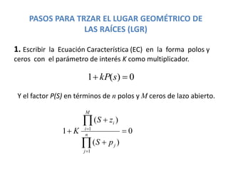 PASOS PARA TRZAR EL LUGAR GEOMÉTRICO DE
LAS RAÍCES (LGR)
1. Escribir la Ecuación Característica (EC) en la forma polos y
ceros con el parámetro de interés K como multiplicador.
0)(1  skP
0
)(
)(
1
1
1








n
j
j
M
i
i
pS
zS
K
Y el factor P(S) en términos de n polos y M ceros de lazo abierto.
 