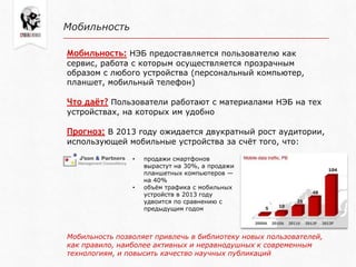 Мобильность
Мобильность: НЭБ предоставляется пользователю как
сервис, работа с которым осуществляется прозрачным
образом с любого устройства (персональный компьютер,
планшет, мобильный телефон)
Что даёт? Пользователи работают с материалами НЭБ на тех
устройствах, на которых им удобно
Прогноз: В 2013 году ожидается двукратный рост аудитории,
использующей мобильные устройства за счѐт того, что:
• продажи смартфонов
вырастут на 30%, а продажи
планшетных компьютеров —
на 40%
• объѐм трафика с мобильных
устройств в 2013 году
удвоится по сравнению с
предыдущим годом
Мобильность позволяет привлечь в библиотеку новых пользователей,
как правило, наиболее активных и неравнодушных к современным
технологиям, и повысить качество научных публикаций
 