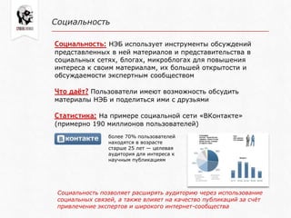 Социальность
Социальность: НЭБ использует инструменты обсуждений
представленных в ней материалов и представительства в
социальных сетях, блогах, микроблогах для повышения
интереса к своим материалам, их большей открытости и
обсуждаемости экспертным сообществом
Что даёт? Пользователи имеют возможность обсудить
материалы НЭБ и поделиться ими с друзьями
Статистика: На примере социальной сети «ВКонтакте»
(примерно 190 миллионов пользователей)
более 70% пользователей
находятся в возрасте
старше 25 лет — целевая
аудитория для интереса к
научным публикациям
Социальность позволяет расширять аудиторию через использование
социальных связей, а также влияет на качество публикаций за счѐт
привлечение экспертов и широкого интернет-сообщества
 
