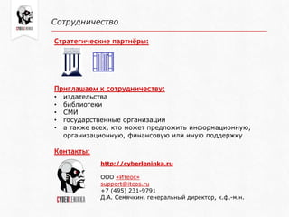 Сотрудничество
Стратегические партнёры:
Приглашаем к сотрудничеству:
• издательства
• библиотеки
• СМИ
• государственные организации
• а также всех, кто может предложить информационную,
организационную, финансовую или иную поддержку
Контакты:
http://cyberleninka.ru
ООО «Итеос»
support@iteos.ru
+7 (495) 231-9791
Д.А. Семячкин, генеральный директор, к.ф.-м.н.
 