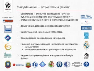 КиберЛенинка — результаты в фактах
• Бесплатное и открытое размещение научных
публикаций в интернете (на текущий момент —
статьи из научных и научно-популярных журналов)
• Заключение договоров с правообладателями
• Ориентация на мобильные устройства
• Социализация размещѐнных материалов
• Наличие инструментов для нахождения материалов:
• каталог ГРНТИ
• полнотекстовый поиск с учѐтом русской морфологии
• Индексация размещѐнных материалов в Google
Scholar
 