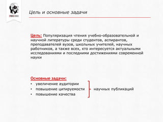 Цель и основные задачи
Цель: Популяризация чтения учебно-образовательной и
научной литературы среди студентов, аспирантов,
преподавателей вузов, школьных учителей, научных
работников, а также всех, кто интересуется актуальными
исследованиями и последними достижениями современной
науки
Основные задачи:
• увеличение аудитории
• повышение цитируемости научных публикаций
• повышение качества
 