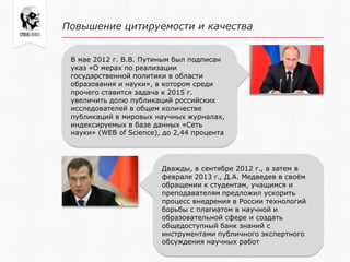 В мае 2012 г. В.В. Путиным был подписан
указ «О мерах по реализации
государственной политики в области
образования и науки», в котором среди
прочего ставится задача к 2015 г.
увеличить долю публикаций российских
исследователей в общем количестве
публикаций в мировых научных журналах,
индексируемых в базе данных «Сеть
науки» (WEB of Science), до 2,44 процента
Повышение цитируемости и качества
Дважды, в сентябре 2012 г., а затем в
феврале 2013 г., Д.А. Медведев в своѐм
обращении к студентам, учащимся и
преподавателям предложил ускорить
процесс внедрения в России технологий
борьбы с плагиатом в научной и
образовательной сфере и создать
общедоступный банк знаний с
инструментами публичного экспертного
обсуждения научных работ
 