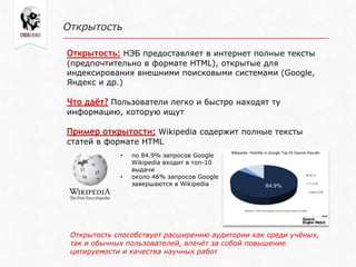 Открытость
Открытость: НЭБ предоставляет в интернет полные тексты
(предпочтительно в формате HTML), открытые для
индексирования внешними поисковыми системами (Google,
Яндекс и др.)
Что даёт? Пользователи легко и быстро находят ту
информацию, которую ищут
Пример открытости: Wikipedia содержит полные тексты
статей в формате HTML
• по 84.9% запросов Google
Wikipedia входит в топ-10
выдачи
• около 46% запросов Google
завершаются в Wikipedia
Открытость способствует расширению аудитории как среди учѐных,
так и обычных пользователей, влечѐт за собой повышение
цитируемости и качества научных работ
 
