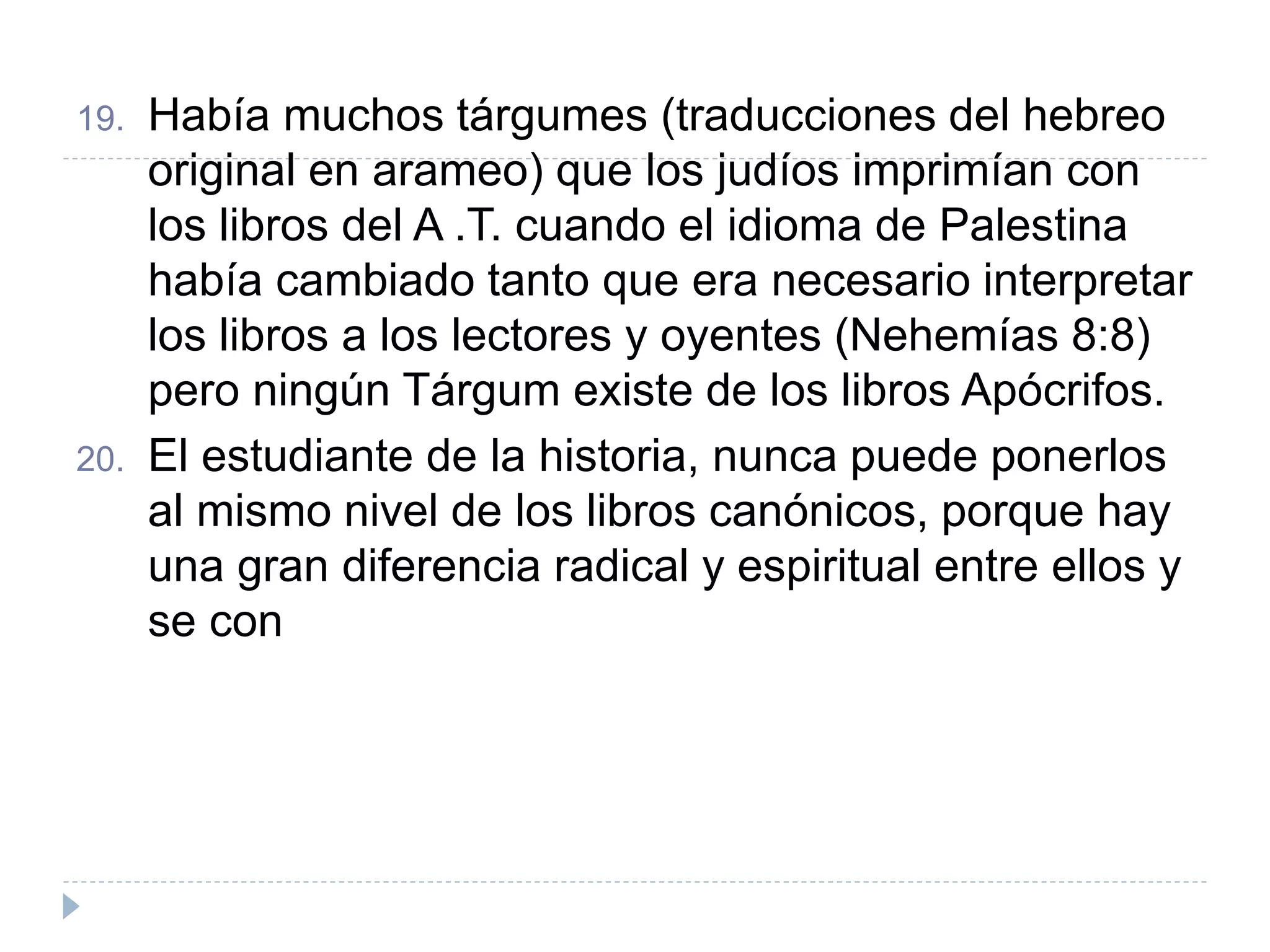 19. Había muchos tárgumes (traducciones del hebreo
original en arameo) que los judíos imprimían con
los libros del A .T. cuando el idioma de Palestina
había cambiado tanto que era necesario interpretar
los libros a los lectores y oyentes (Nehemías 8:8)
pero ningún Tárgum existe de los libros Apócrifos.
20. El estudiante de la historia, nunca puede ponerlos
al mismo nivel de los libros canónicos, porque hay
una gran diferencia radical y espiritual entre ellos y
se con
 