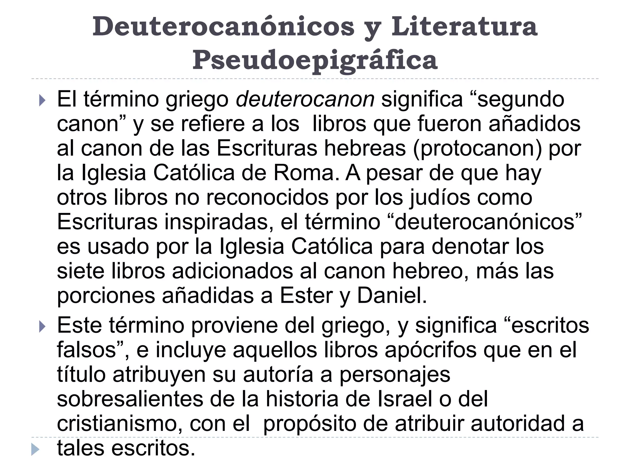 Deuterocanónicos y Literatura
Pseudoepigráfica
 El término griego deuterocanon significa “segundo
canon” y se refiere a los libros que fueron añadidos
al canon de las Escrituras hebreas (protocanon) por
la Iglesia Católica de Roma. A pesar de que hay
otros libros no reconocidos por los judíos como
Escrituras inspiradas, el término “deuterocanónicos”
es usado por la Iglesia Católica para denotar los
siete libros adicionados al canon hebreo, más las
porciones añadidas a Ester y Daniel.
 Este término proviene del griego, y significa “escritos
falsos”, e incluye aquellos libros apócrifos que en el
título atribuyen su autoría a personajes
sobresalientes de la historia de Israel o del
cristianismo, con el propósito de atribuir autoridad a
tales escritos.
 