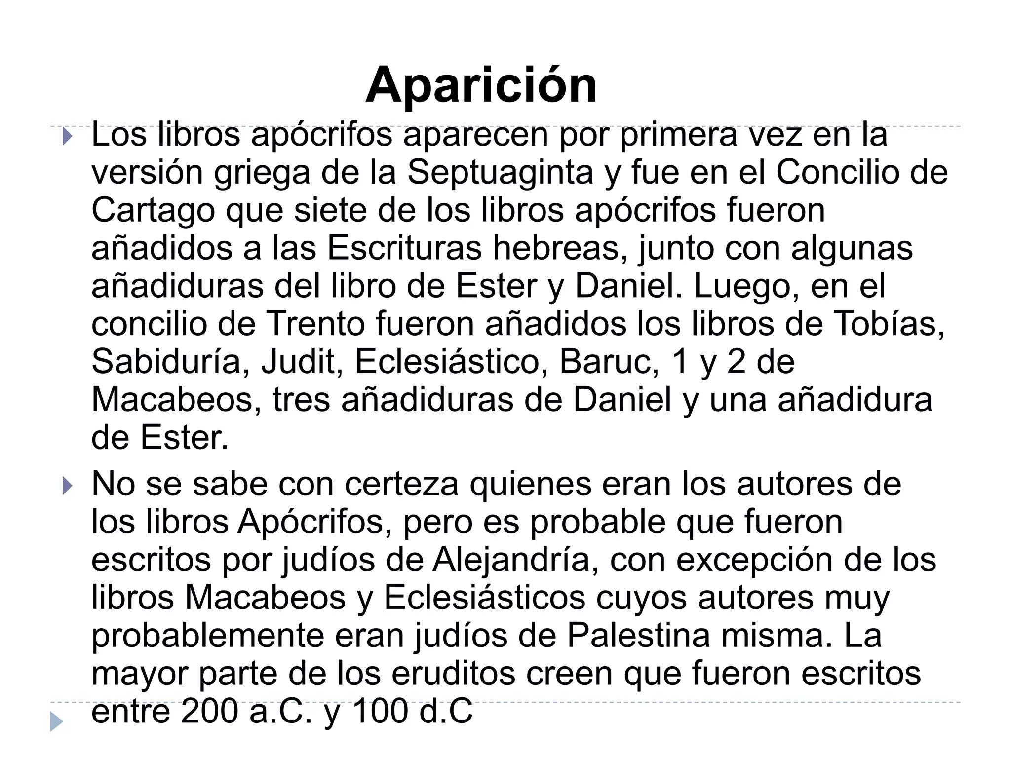  Los libros apócrifos aparecen por primera vez en la
versión griega de la Septuaginta y fue en el Concilio de
Cartago que siete de los libros apócrifos fueron
añadidos a las Escrituras hebreas, junto con algunas
añadiduras del libro de Ester y Daniel. Luego, en el
concilio de Trento fueron añadidos los libros de Tobías,
Sabiduría, Judit, Eclesiástico, Baruc, 1 y 2 de
Macabeos, tres añadiduras de Daniel y una añadidura
de Ester.
 No se sabe con certeza quienes eran los autores de
los libros Apócrifos, pero es probable que fueron
escritos por judíos de Alejandría, con excepción de los
libros Macabeos y Eclesiásticos cuyos autores muy
probablemente eran judíos de Palestina misma. La
mayor parte de los eruditos creen que fueron escritos
entre 200 a.C. y 100 d.C
Aparición
 