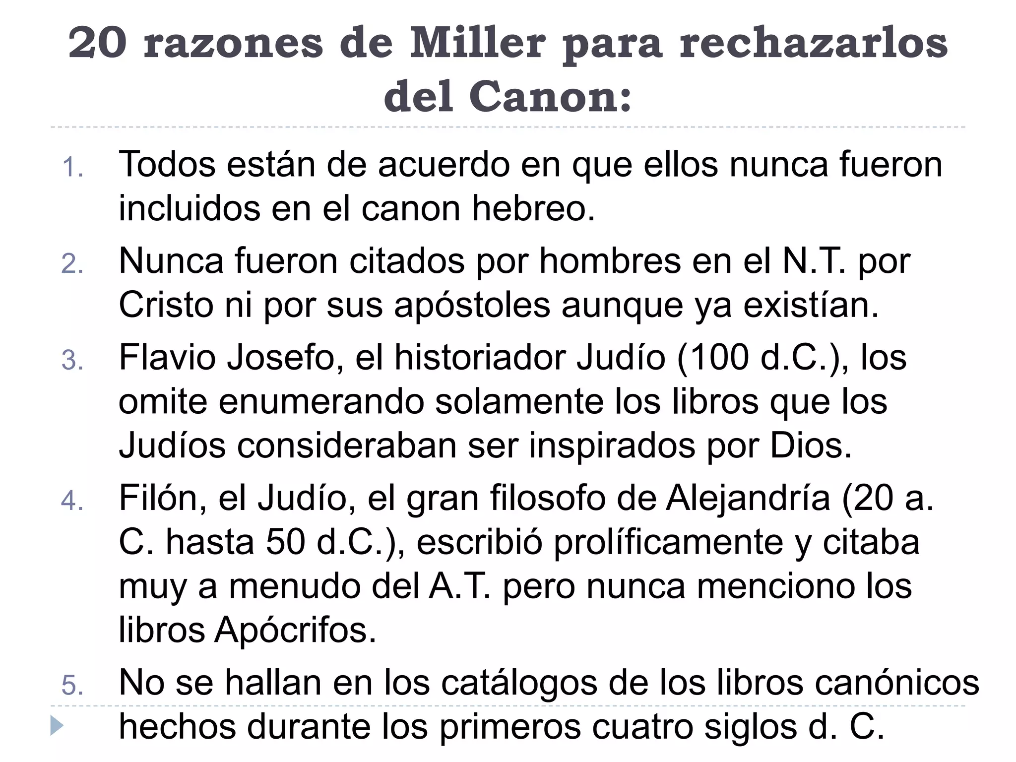 20 razones de Miller para rechazarlos
del Canon:
1. Todos están de acuerdo en que ellos nunca fueron
incluidos en el canon hebreo.
2. Nunca fueron citados por hombres en el N.T. por
Cristo ni por sus apóstoles aunque ya existían.
3. Flavio Josefo, el historiador Judío (100 d.C.), los
omite enumerando solamente los libros que los
Judíos consideraban ser inspirados por Dios.
4. Filón, el Judío, el gran filosofo de Alejandría (20 a.
C. hasta 50 d.C.), escribió prolíficamente y citaba
muy a menudo del A.T. pero nunca menciono los
libros Apócrifos.
5. No se hallan en los catálogos de los libros canónicos
hechos durante los primeros cuatro siglos d. C.
 