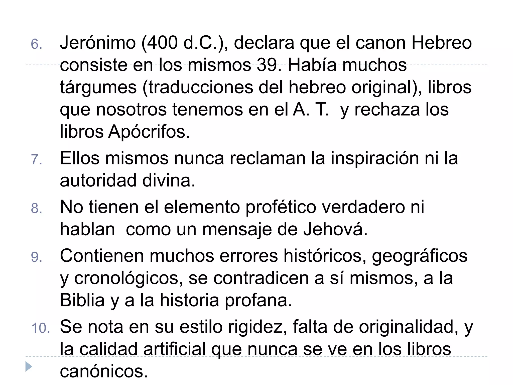 6. Jerónimo (400 d.C.), declara que el canon Hebreo
consiste en los mismos 39. Había muchos
tárgumes (traducciones del hebreo original), libros
que nosotros tenemos en el A. T. y rechaza los
libros Apócrifos.
7. Ellos mismos nunca reclaman la inspiración ni la
autoridad divina.
8. No tienen el elemento profético verdadero ni
hablan como un mensaje de Jehová.
9. Contienen muchos errores históricos, geográficos
y cronológicos, se contradicen a sí mismos, a la
Biblia y a la historia profana.
10. Se nota en su estilo rigidez, falta de originalidad, y
la calidad artificial que nunca se ve en los libros
canónicos.
 