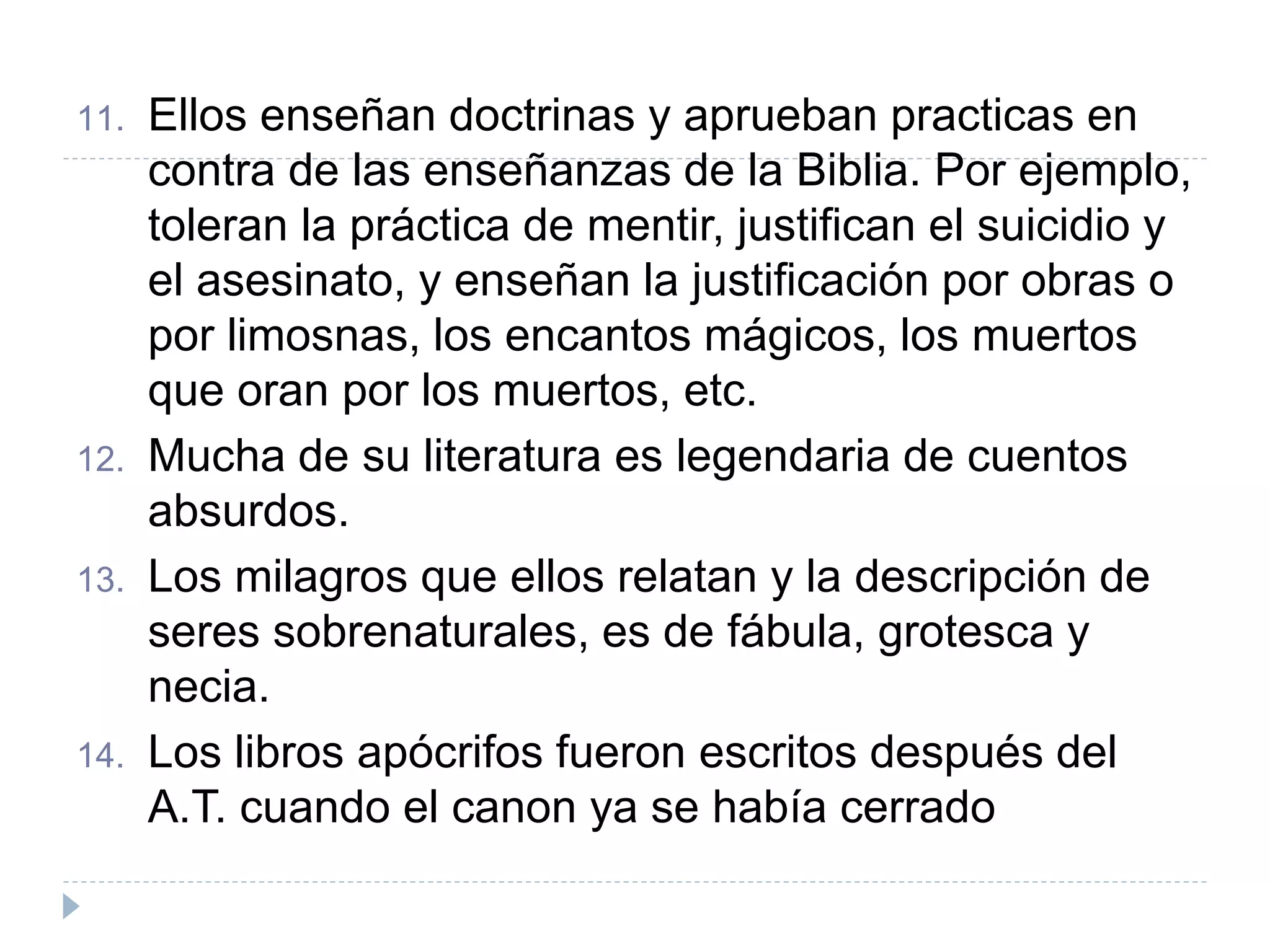11. Ellos enseñan doctrinas y aprueban practicas en
contra de las enseñanzas de la Biblia. Por ejemplo,
toleran la práctica de mentir, justifican el suicidio y
el asesinato, y enseñan la justificación por obras o
por limosnas, los encantos mágicos, los muertos
que oran por los muertos, etc.
12. Mucha de su literatura es legendaria de cuentos
absurdos.
13. Los milagros que ellos relatan y la descripción de
seres sobrenaturales, es de fábula, grotesca y
necia.
14. Los libros apócrifos fueron escritos después del
A.T. cuando el canon ya se había cerrado
 