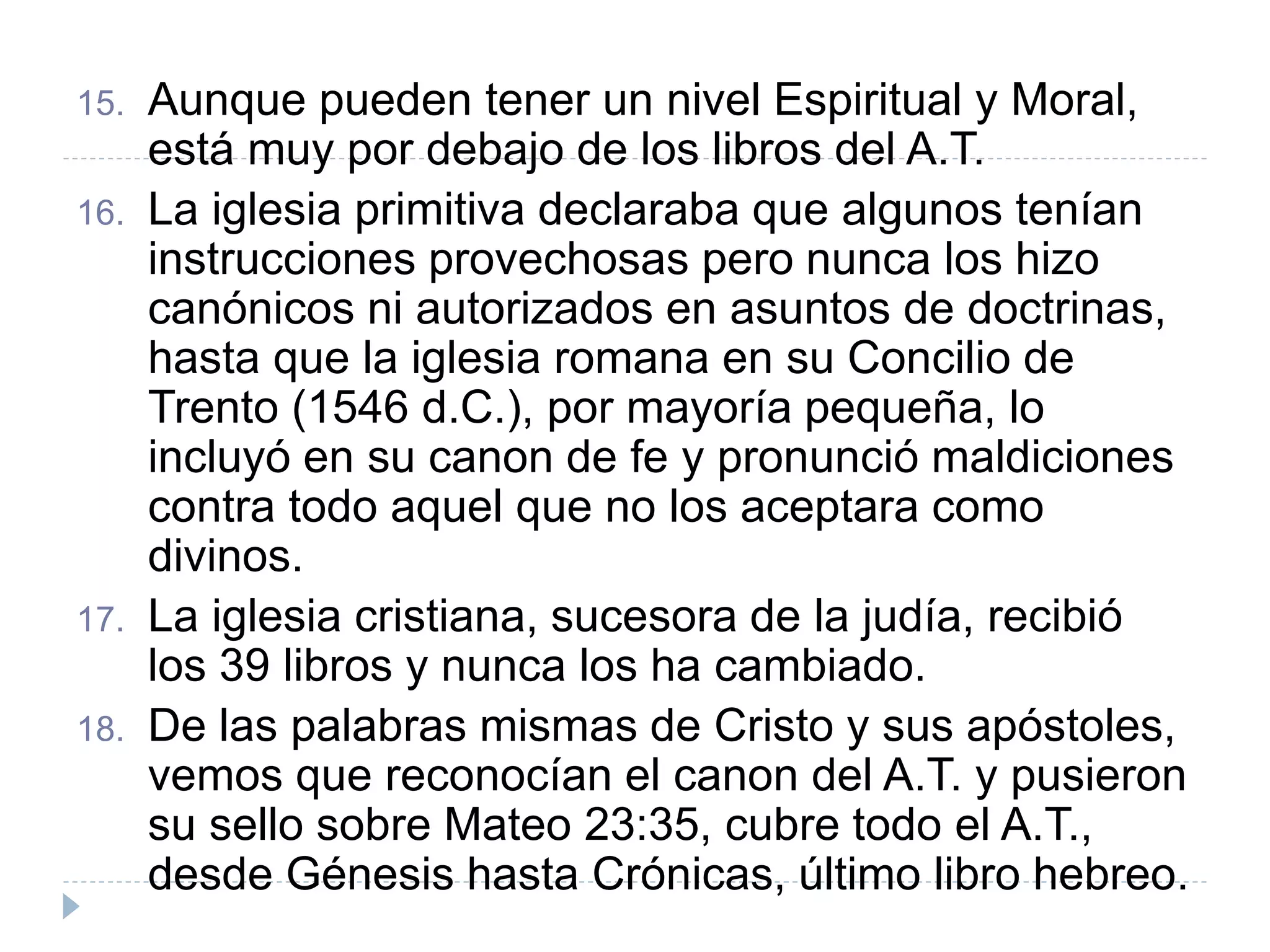 15. Aunque pueden tener un nivel Espiritual y Moral,
está muy por debajo de los libros del A.T.
16. La iglesia primitiva declaraba que algunos tenían
instrucciones provechosas pero nunca los hizo
canónicos ni autorizados en asuntos de doctrinas,
hasta que la iglesia romana en su Concilio de
Trento (1546 d.C.), por mayoría pequeña, lo
incluyó en su canon de fe y pronunció maldiciones
contra todo aquel que no los aceptara como
divinos.
17. La iglesia cristiana, sucesora de la judía, recibió
los 39 libros y nunca los ha cambiado.
18. De las palabras mismas de Cristo y sus apóstoles,
vemos que reconocían el canon del A.T. y pusieron
su sello sobre Mateo 23:35, cubre todo el A.T.,
desde Génesis hasta Crónicas, último libro hebreo.
 