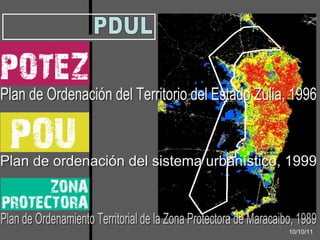PDUL Plan de Ordenación del Territorio del Estado Zulia, 1996 Plan de ordenación del sistema urbanístico, 1999 10/10/11 Plan de Ordenamiento Territorial de la Zona Protectora de Maracaibo, 1989 