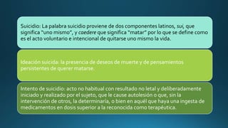 Suicidio: La palabra suicidio proviene de dos componentes latinos, sui, que
significa “uno mismo”, y caedere que significa “matar” por lo que se define como
es el acto voluntario e intencional de quitarse uno mismo la vida.
Ideación suicida: la presencia de deseos de muerte y de pensamientos
persistentes de querer matarse.
Intento de suicidio: acto no habitual con resultado no letal y deliberadamente
iniciado y realizado por el sujeto, que le cause autolesión o que, sin la
intervención de otros, la determinaría, o bien en aquél que haya una ingesta de
medicamentos en dosis superior a la reconocida como terapéutica.
 