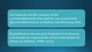 Las tasas de suicidio, aunque varían
considerablemente entre países, han aumentado
aproximadamente en un 60% en los últimos 50 años.
El problema es de una gran magnitud si se tiene en
cuenta que por cada suicidio consumado existen al
menos 20 intentos. (OMS; 2012).
 