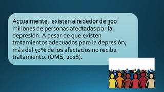 Actualmente, existen alrededor de 300
millones de personas afectadas por la
depresión. A pesar de que existen
tratamientos adecuados para la depresión,
más del 50% de los afectados no recibe
tratamiento. (OMS, 2018).
 
