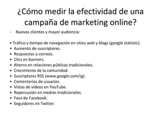 ¿Cómo medir la efectividad de una campaña de marketing online? Nuevos clientes y mayor audiencia: •  Tráfico y tiempo de navegación en sitios web y blogs (google statistic). •  Aumento de suscriptores. •  Respuestas a correos.  •  Clics en banners. •  Ahorro en relaciones públicas tradicionales. •  Crecimiento de la comunidad. •  Suscriptores RSS (www.google.com/ig).  •  Comentarios de usuarios.  •  Vistas de vídeos en YouTube. •  Repercusión en medios tradicionales.  •  Fans de Facebook.  •  Seguidores en Twitter.  