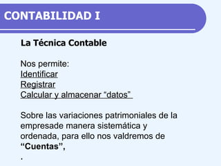 La Técnica Contable Nos permite: Identificar Registrar Calcular y almacenar “datos”  Sobre las variaciones patrimoniales de la empresa de manera sistemática y ordenada, para ello nos valdremos de “ Cuentas”, .  CONTABILIDAD  I 