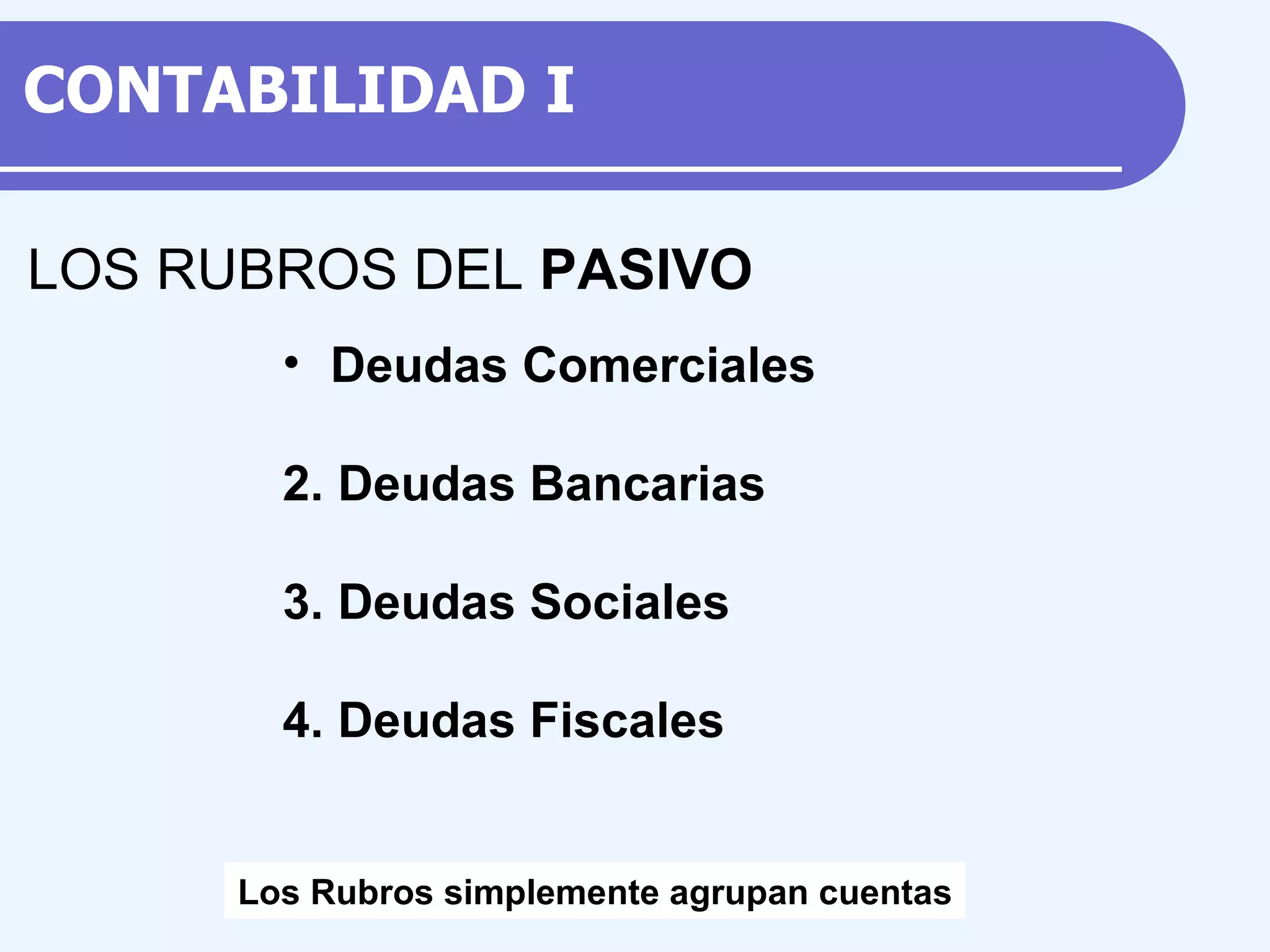 Deudas Comerciales 2. Deudas Bancarias 3. Deudas Sociales 4. Deudas Fiscales LOS RUBROS DEL PASIVO Los Rubros simplemente agrupan cuentas CONTABILIDAD I