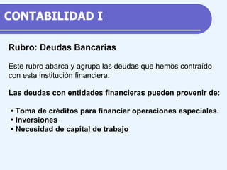 Rubro: Deudas Bancarias Este rubro abarca y agrupa las deudas que hemos contraído con esta institución financiera. Las deudas con entidades financieras pueden provenir de: •  Toma de créditos para financiar operaciones especiales. •  Inversiones •  Necesidad de capital de trabajo CONTABILIDAD  I 