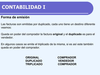 Forma de emisión Las facturas son emitidas por duplicado, cada uno tiene un destino diferente veamos: Queda en poder del comprador la factura original y el duplicado es para el vendedor. En algunos casos se emite el triplicado de la misma, si es así este también queda en poder del comprador. ORIGINAL COMPRADOR DUPLICADO VENDEDOR TRIPLICADO COMPRADOR CONTABILIDAD I