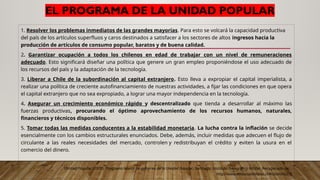 EL PROGRAMA DE LA UNIDAD POPULAR
1. Resolver los problemas inmediatos de las grandes mayorías. Para esto se volcará la capacidad productiva
del país de los artículos superfluos y caros destinados a satisfacer a los sectores de altos ingresos hacia la
producción de artículos de consumo popular, baratos y de buena calidad.
2. Garantizar ocupación a todos los chilenos en edad de trabajar con un nivel de remuneraciones
adecuado. Esto significará diseñar una política que genere un gran empleo proponiéndose el uso adecuado de
los recursos del país y la adaptación de la tecnología.
3. Liberar a Chile de la subordinación al capital extranjero. Esto lleva a expropiar el capital imperialista, a
realizar una política de creciente autofinanciamiento de nuestras actividades, a fijar las condiciones en que opera
el capital extranjero que no sea expropiado, a lograr una mayor independencia en la tecnología.
4. Asegurar un crecimiento económico rápido y descentralizado que tienda a desarrollar al máximo las
fuerzas productivas, procurando el óptimo aprovechamiento de los recursos humanos, naturales,
financieros y técnicos disponibles.
5. Tomar todas las medidas conducentes a la estabilidad monetaria. La lucha contra la inflación se decide
esencialmente con los cambios estructurales enunciados. Debe, además, incluir medidas que adecuen el flujo de
circulante a las reales necesidades del mercado, controlen y redistribuyan el crédito y eviten la usura en el
comercio del dinero.
Unidad Popular (1970). Programa básico de gobierno de la Unidad Popular. Santiago: Instituto Geográfico Militar. Recuperado de:
http://www.enlacesantillana.cl/#/2mhshu2_5
 