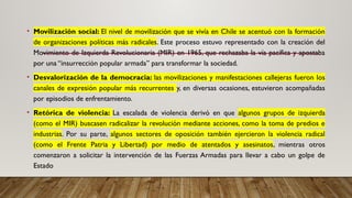 • Movilización social: El nivel de movilización que se vivía en Chile se acentuó con la formación
de organizaciones políticas más radicales. Este proceso estuvo representado con la creación del
Movimiento de Izquierda Revolucionaria (MIR) en 1965, que rechazaba la vía pacífica y apostaba
por una “insurrección popular armada” para transformar la sociedad.
• Desvalorización de la democracia: las movilizaciones y manifestaciones callejeras fueron los
canales de expresión popular más recurrentes y, en diversas ocasiones, estuvieron acompañadas
por episodios de enfrentamiento.
• Retórica de violencia: La escalada de violencia derivó en que algunos grupos de izquierda
(como el MIR) buscasen radicalizar la revolución mediante acciones, como la toma de predios e
industrias. Por su parte, algunos sectores de oposición también ejercieron la violencia radical
(como el Frente Patria y Libertad) por medio de atentados y asesinatos, mientras otros
comenzaron a solicitar la intervención de las Fuerzas Armadas para llevar a cabo un golpe de
Estado
 
