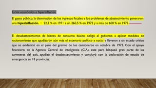 Crisis económica e hiperinflación:
El gasto público, la disminución de los ingresos fiscales y los problemas de abastecimiento generaron
una hiperinflación.  22,1 % en 1971 a un 260,5 % en 1972 y a más de 600 % en 1973.
El desabastecimiento de bienes de consumo básico obligó al gobierno a aplicar medidas de
racionamiento que agudizaron aún más el escenario político y social y llevaron a un estado crítico
que se evidenció en el paro del gremio de los camioneros en octubre de 1972. Con el apoyo
financiero de la Agencia Central de Inteligencia (CIA), este paro bloqueó gran parte de las
carreteras del país, agudizó el desabastecimiento y concluyó con la declaración de estado de
emergencia en 18 provincias.
 