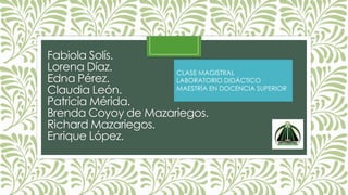 Fabiola Solís.
Lorena Díaz.
Edna Pérez.
Claudia León.
Patricia Mérida.
Brenda Coyoy de Mazariegos.
Richard Mazariegos.
Enrique López.
CLASE MAGISTRAL
LABORATORIO DIDÁCTICO
MAESTRÍA EN DOCENCIA SUPERIOR
 