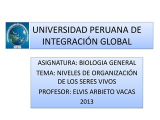 UNIVERSIDAD PERUANA DE
INTEGRACIÓN GLOBAL
ASIGNATURA: BIOLOGIA GENERAL
TEMA: NIVELES DE ORGANIZACIÓN
DE LOS SERES VIVOS
PROFESOR: ELVIS ARBIETO VACAS
2013

 
