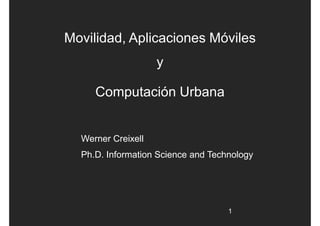 Movilidad, Aplicaciones Móviles
                    y

     Computación Urbana


  Werner Creixell
  Ph.D. Information Science and Technology




                                    1
 