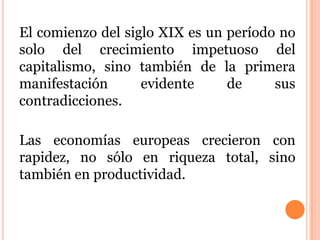 El comienzo del siglo XIX es un período no
solo del crecimiento impetuoso del
capitalismo, sino también de la primera
manifestación evidente de sus
contradicciones.
Las economías europeas crecieron con
rapidez, no sólo en riqueza total, sino
también en productividad.
 