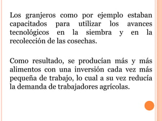 Los granjeros como por ejemplo estaban
capacitados para utilizar los avances
tecnológicos en la siembra y en la
recolección de las cosechas.
Como resultado, se producían más y más
alimentos con una inversión cada vez más
pequeña de trabajo, lo cual a su vez reducía
la demanda de trabajadores agrícolas.
 