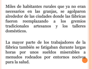 Miles de habitantes rurales que ya no eran
necesarios en las granjas, se agolparon
alrededor de las ciudades donde las fábricas
fueron reemplazando a los gremios
tradicionales artesanos y los talleres
domésticos.
La mayor parte de los trabajadores de la
fábrica también se fatigaban durante largas
horas por unos sueldos miserables a
menudos rodeados por entornos nocivos
para la salud.
 