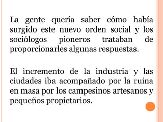 La gente quería saber cómo había
surgido este nuevo orden social y los
sociólogos pioneros trataban de
proporcionarles algunas respuestas.
El incremento de la industria y las
ciudades iba acompañado por la ruina
en masa por los campesinos artesanos y
pequeños propietarios.
 