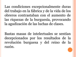 Las condiciones excepcionalmente duras
del trabajo en la fábrica y de la vida de los
obreros contrastaban con el aumento de
las riquezas de la burguesía, provocando
la agudización de las luchas de clases.
Bastas masas de intelectuales se sentían
decepcionados por los resultados de la
revolución burguesa y del reino de la
razón.
 