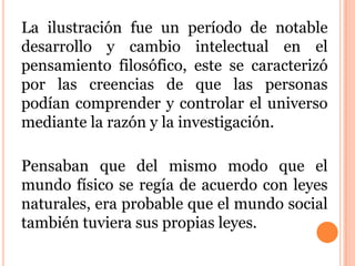 La ilustración fue un período de notable
desarrollo y cambio intelectual en el
pensamiento filosófico, este se caracterizó
por las creencias de que las personas
podían comprender y controlar el universo
mediante la razón y la investigación.
Pensaban que del mismo modo que el
mundo físico se regía de acuerdo con leyes
naturales, era probable que el mundo social
también tuviera sus propias leyes.
 