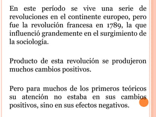 En este período se vive una serie de
revoluciones en el continente europeo, pero
fue la revolución francesa en 1789, la que
influenció grandemente en el surgimiento de
la sociología.
Producto de esta revolución se produjeron
muchos cambios positivos.
Pero para muchos de los primeros teóricos
su atención no estaba en sus cambios
positivos, sino en sus efectos negativos.
 