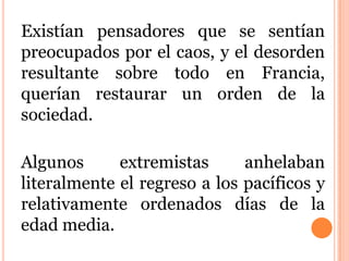 Existían pensadores que se sentían
preocupados por el caos, y el desorden
resultante sobre todo en Francia,
querían restaurar un orden de la
sociedad.
Algunos extremistas anhelaban
literalmente el regreso a los pacíficos y
relativamente ordenados días de la
edad media.
 