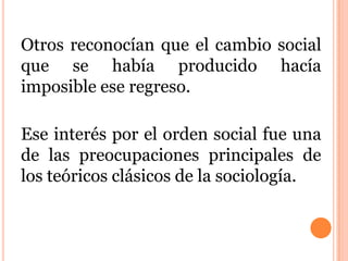 Otros reconocían que el cambio social
que se había producido hacía
imposible ese regreso.
Ese interés por el orden social fue una
de las preocupaciones principales de
los teóricos clásicos de la sociología.
 