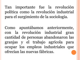 Tan importante fue la revolución
política como la revolución industrial
para el surgimiento de la sociología.
Como apuntábamos anteriormente,
con la revolución industrial gran
cantidad de personas abandonaron las
granjas y el trabajo agrícola para
ocupar los empleos industriales que
ofrecían las nuevas fábricas.
 