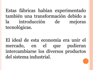Estas fábricas habían experimentado
también una transformación debido a
la introducción de mejoras
tecnológicas.
El ideal de esta economía era unir el
mercado, en el que pudieran
intercambiarse los diversos productos
del sistema industrial.
 
