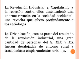 La Revolución Industrial, el Capitalismo, y
la reacción contra ellos desencadenó una
enorme revuelta en la sociedad occidental,
una revuelta que afectó profundamente a
los sociólogos.
La Urbanización, esta es parte del resultado
de la revolución industrial, una gran
cantidad de personas del S. XIX y XX
fueron desalojadas de entorno rural y
trasladadas a emplazamientos urbanos.
 