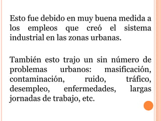 Esto fue debido en muy buena medida a
los empleos que creó el sistema
industrial en las zonas urbanas.
También esto trajo un sin número de
problemas urbanos: masificación,
contaminación, ruido, tráfico,
desempleo, enfermedades, largas
jornadas de trabajo, etc.
 