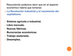 Resumiendo podemos decir que en el aspecto
económico habría que tomarse:
 La Revolución industrial y el nacimiento del
capitalismo:
 Sistema agrícola a industrial.
 Libre mercado.
 Nuevas fábricas.
 Burocracias económicas.
 Trabajo asalariado.
 Desempleo.
 